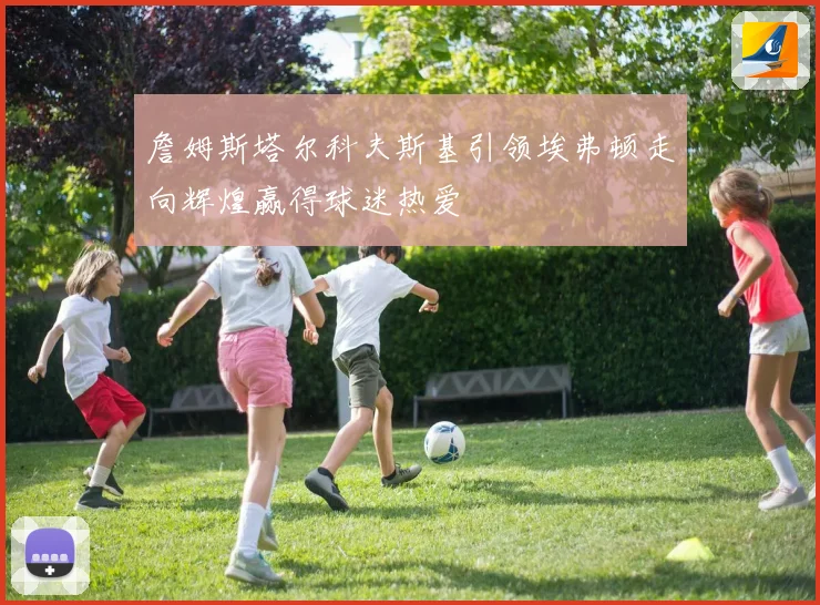 詹姆斯塔尔科夫斯基引领埃弗顿走向辉煌赢得球迷热爱