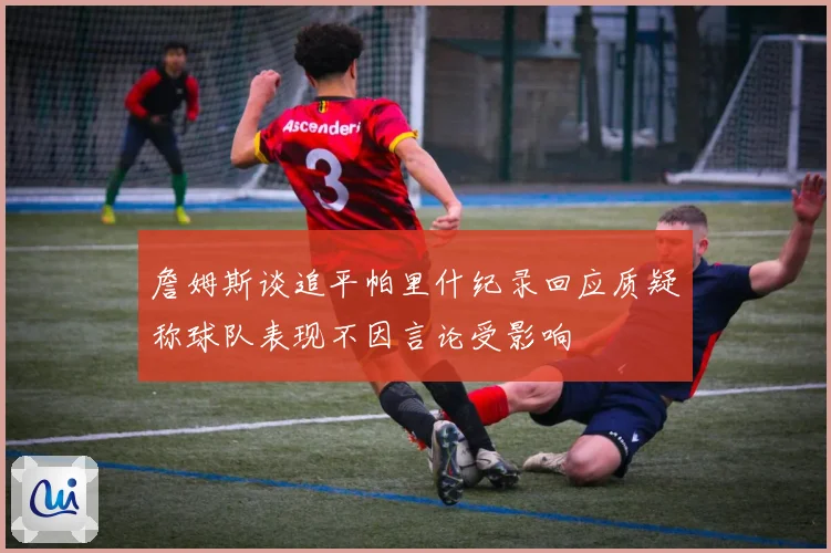 詹姆斯谈追平帕里什纪录回应质疑称球队表现不因言论受影响