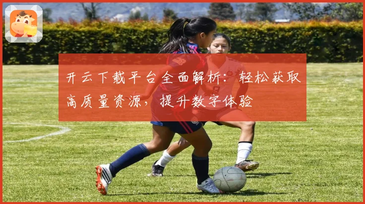开云下载平台全面解析：轻松获取高质量资源，提升数字体验