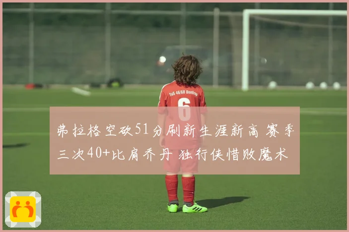 弗拉格空砍51分刷新生涯新高 赛季三次40+比肩乔丹 独行侠惜败魔术