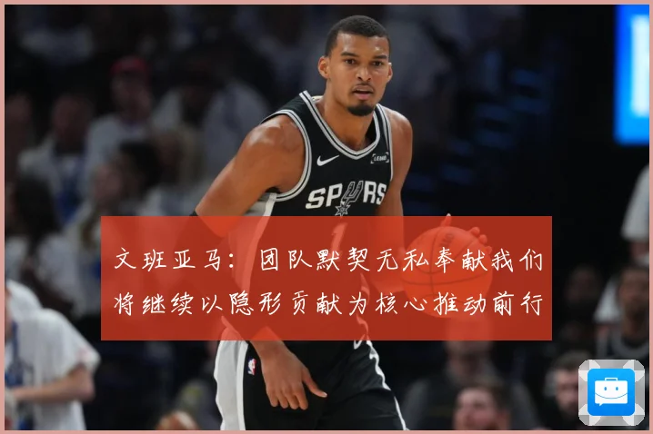 文班亚马：团队默契无私奉献我们将继续以隐形贡献为核心推动前行