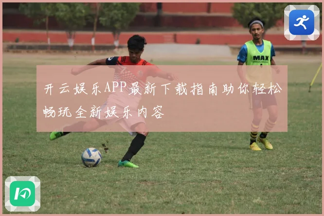 开云娱乐APP最新下载指南助你轻松畅玩全新娱乐内容