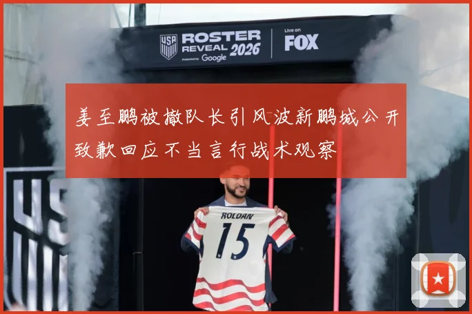 姜至鹏被撤队长引风波新鹏城公开致歉回应不当言行战术观察