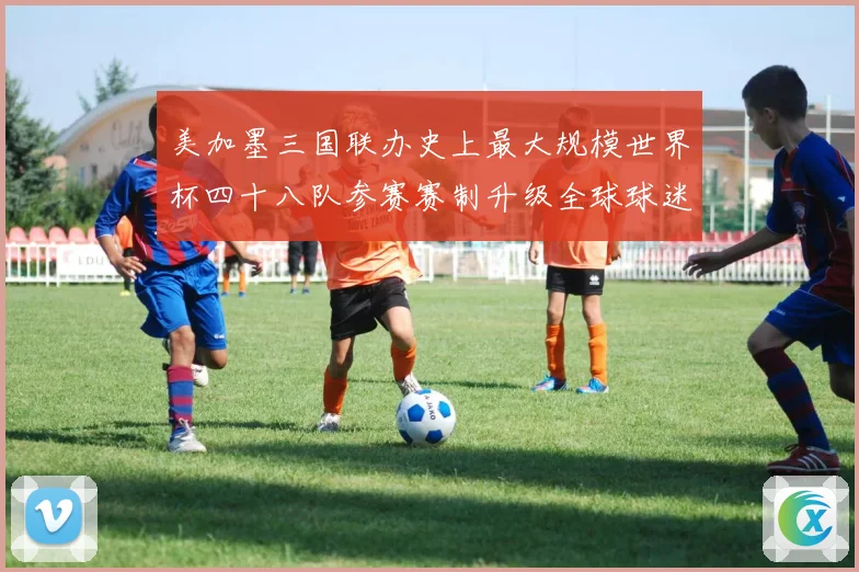 美加墨三国联办史上最大规模世界杯四十八队参赛赛制升级全球球迷热盼2026盛宴