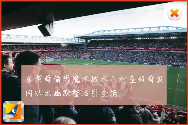 东契奇偷听魔术战术八村垒好奇发问以太幽默整活引全场
